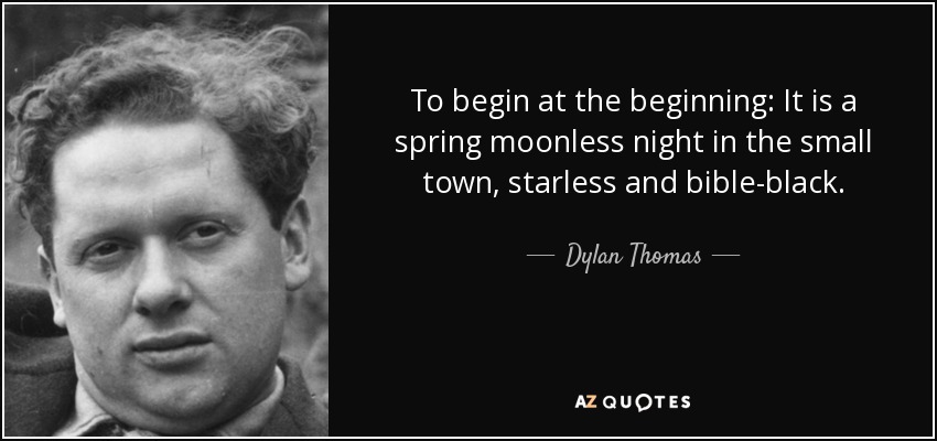 To begin at the beginning: It is a spring moonless night in the small town, starless and bible-black. - Dylan Thomas