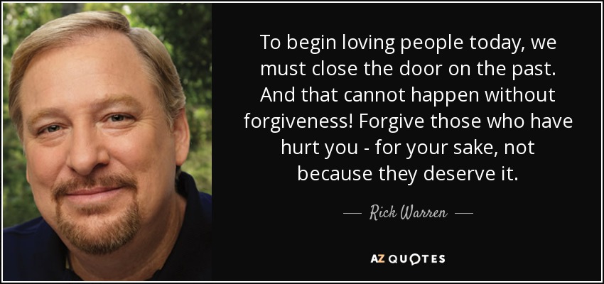 To begin loving people today, we must close the door on the past. And that cannot happen without forgiveness! Forgive those who have hurt you - for your sake, not because they deserve it. - Rick Warren