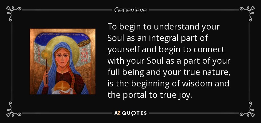 To begin to understand your Soul as an integral part of yourself and begin to connect with your Soul as a part of your full being and your true nature, is the beginning of wisdom and the portal to true joy. - Genevieve
