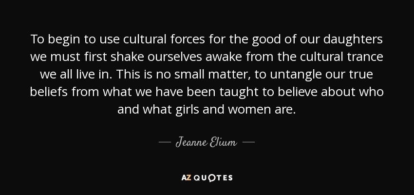 To begin to use cultural forces for the good of our daughters we must first shake ourselves awake from the cultural trance we all live in. This is no small matter, to untangle our true beliefs from what we have been taught to believe about who and what girls and women are. - Jeanne Elium