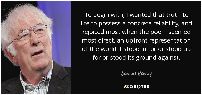 To begin with, I wanted that truth to life to possess a concrete reliability, and rejoiced most when the poem seemed most direct, an upfront representation of the world it stood in for or stood up for or stood its ground against. - Seamus Heaney