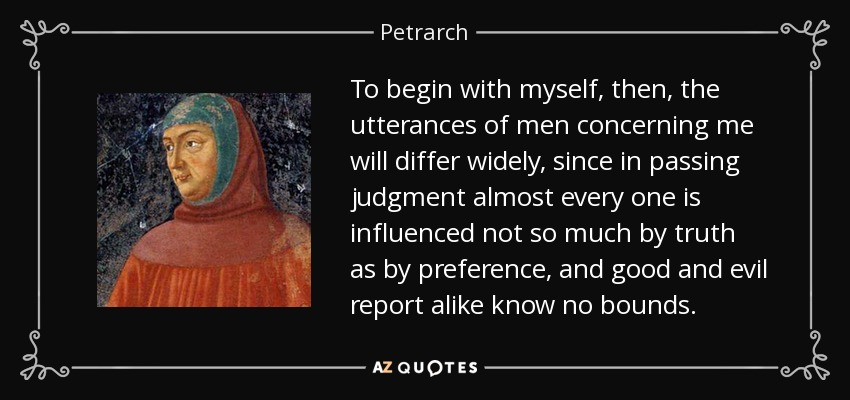 To begin with myself, then, the utterances of men concerning me will differ widely, since in passing judgment almost every one is influenced not so much by truth as by preference, and good and evil report alike know no bounds. - Petrarch