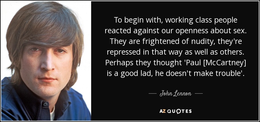 To begin with, working class people reacted against our openness about sex. They are frightened of nudity, they're repressed in that way as well as others. Perhaps they thought 'Paul [McCartney] is a good lad, he doesn't make trouble'. - John Lennon