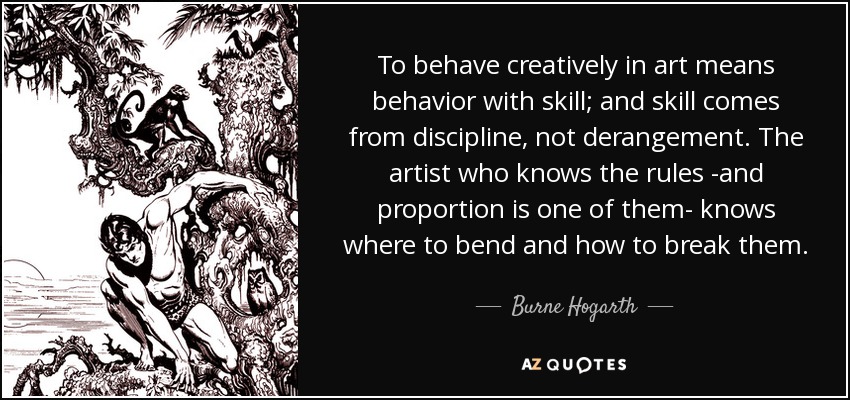 To behave creatively in art means behavior with skill; and skill comes from discipline, not derangement. The artist who knows the rules -and proportion is one of them- knows where to bend and how to break them. - Burne Hogarth