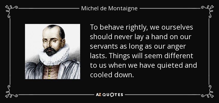 To behave rightly, we ourselves should never lay a hand on our servants as long as our anger lasts. Things will seem different to us when we have quieted and cooled down. - Michel de Montaigne