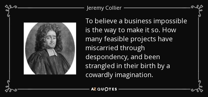 To believe a business impossible is the way to make it so. How many feasible projects have miscarried through despondency, and been strangled in their birth by a cowardly imagination. - Jeremy Collier