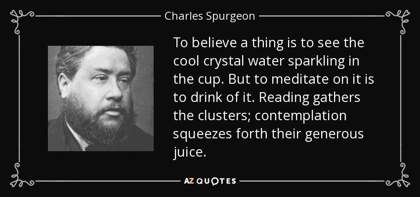To believe a thing is to see the cool crystal water sparkling in the cup. But to meditate on it is to drink of it. Reading gathers the clusters; contemplation squeezes forth their generous juice. - Charles Spurgeon