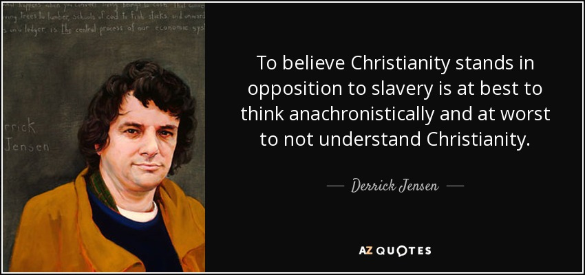 To believe Christianity stands in opposition to slavery is at best to think anachronistically and at worst to not understand Christianity. - Derrick Jensen