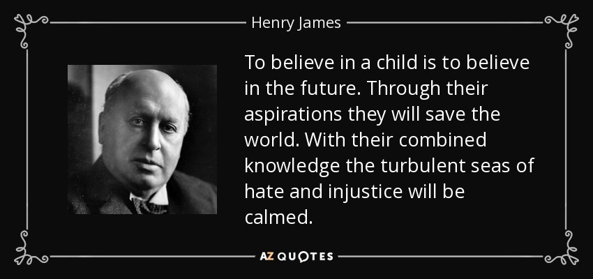 To believe in a child is to believe in the future. Through their aspirations they will save the world. With their combined knowledge the turbulent seas of hate and injustice will be calmed. - Henry James