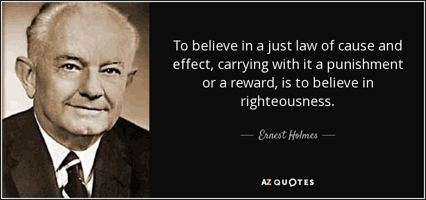 To believe in a just law of cause and effect, carrying with it a punishment or a reward, is to believe in righteousness. - Ernest Holmes