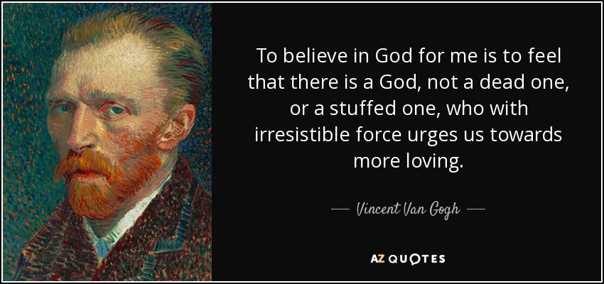 To believe in God for me is to feel that there is a God, not a dead one, or a stuffed one, who with irresistible force urges us towards more loving. - Vincent Van Gogh