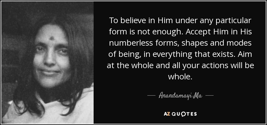 To believe in Him under any particular form is not enough. Accept Him in His numberless forms, shapes and modes of being, in everything that exists. Aim at the whole and all your actions will be whole. - Anandamayi Ma