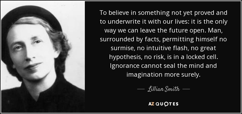 To believe in something not yet proved and to underwrite it with our lives: it is the only way we can leave the future open. Man, surrounded by facts, permitting himself no surmise, no intuitive flash, no great hypothesis, no risk, is in a locked cell. Ignorance cannot seal the mind and imagination more surely. - Lillian Smith