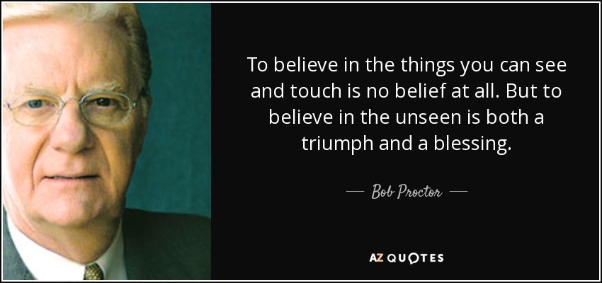 To believe in the things you can see and touch is no belief at all. But to believe in the unseen is both a triumph and a blessing. - Bob Proctor