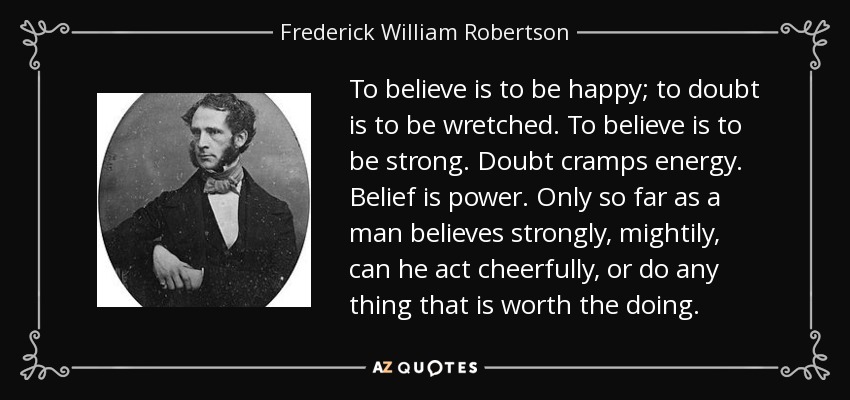 To believe is to be happy; to doubt is to be wretched. To believe is to be strong. Doubt cramps energy. Belief is power. Only so far as a man believes strongly, mightily, can he act cheerfully, or do any thing that is worth the doing. - Frederick William Robertson