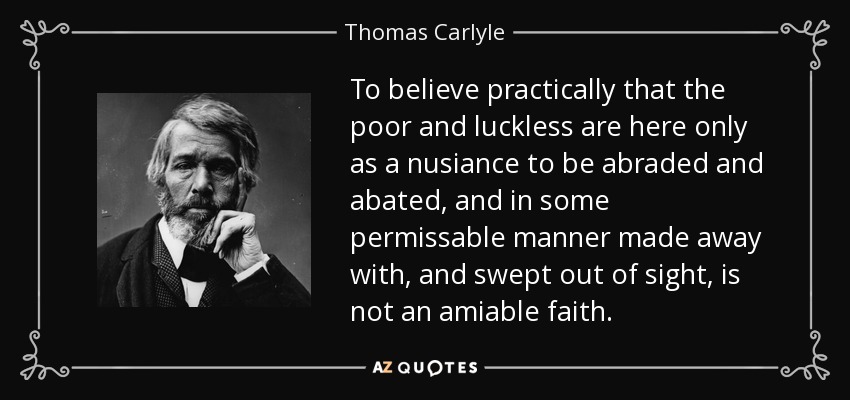 To believe practically that the poor and luckless are here only as a nusiance to be abraded and abated, and in some permissable manner made away with, and swept out of sight, is not an amiable faith. - Thomas Carlyle