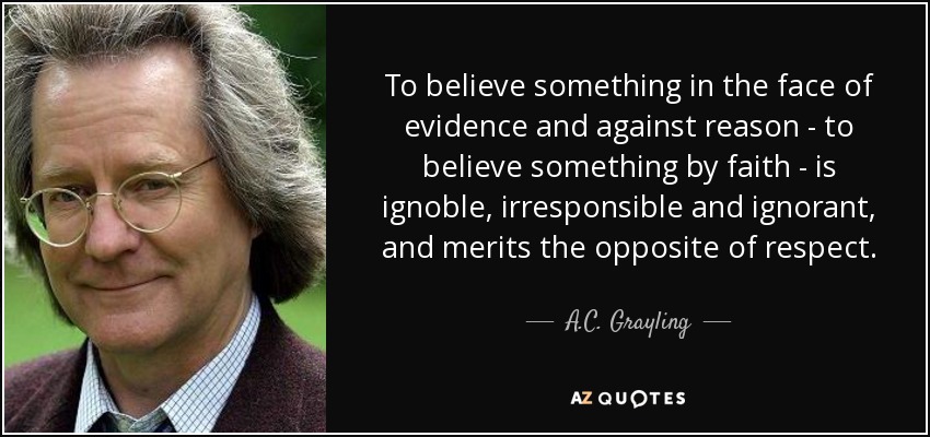 To believe something in the face of evidence and against reason - to believe something by faith - is ignoble, irresponsible and ignorant, and merits the opposite of respect. - A.C. Grayling