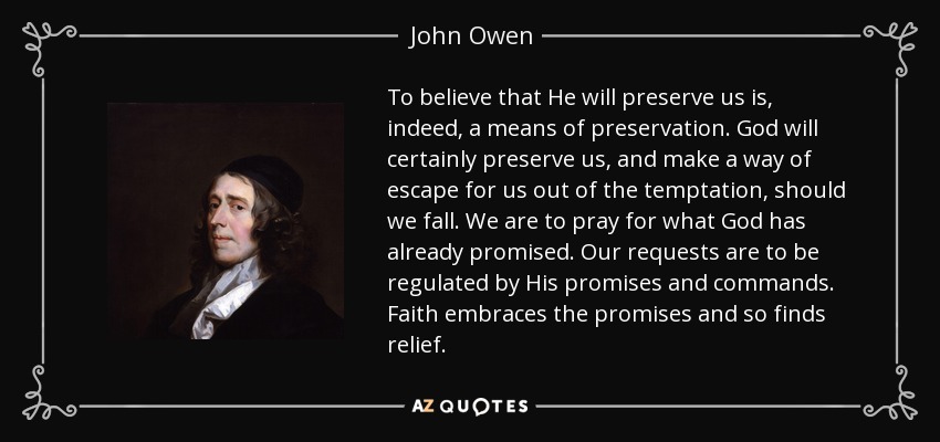 To believe that He will preserve us is, indeed, a means of preservation. God will certainly preserve us, and make a way of escape for us out of the temptation, should we fall. We are to pray for what God has already promised. Our requests are to be regulated by His promises and commands. Faith embraces the promises and so finds relief. - John Owen