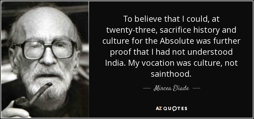 To believe that I could, at twenty-three, sacrifice history and culture for the Absolute was further proof that I had not understood India. My vocation was culture, not sainthood. - Mircea Eliade