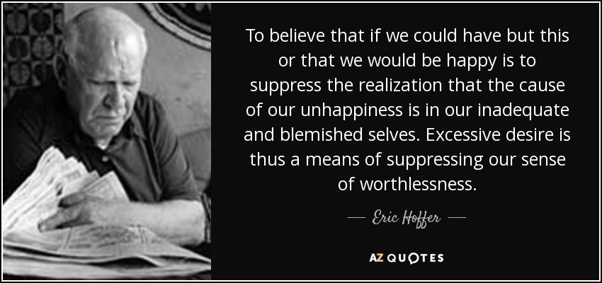 To believe that if we could have but this or that we would be happy is to suppress the realization that the cause of our unhappiness is in our inadequate and blemished selves. Excessive desire is thus a means of suppressing our sense of worthlessness. - Eric Hoffer