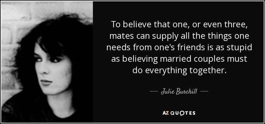 To believe that one, or even three, mates can supply all the things one needs from one's friends is as stupid as believing married couples must do everything together. - Julie Burchill