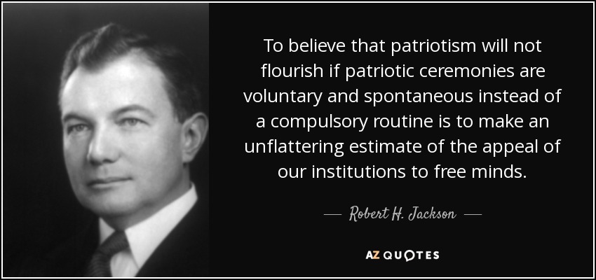 To believe that patriotism will not flourish if patriotic ceremonies are voluntary and spontaneous instead of a compulsory routine is to make an unflattering estimate of the appeal of our institutions to free minds. - Robert H. Jackson