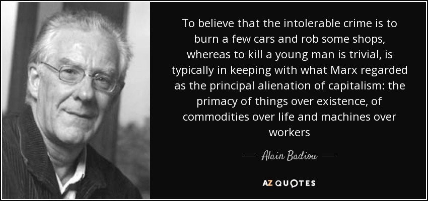 To believe that the intolerable crime is to burn a few cars and rob some shops, whereas to kill a young man is trivial, is typically in keeping with what Marx regarded as the principal alienation of capitalism: the primacy of things over existence, of commodities over life and machines over workers - Alain Badiou
