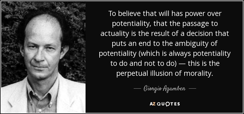 To believe that will has power over potentiality, that the passage to actuality is the result of a decision that puts an end to the ambiguity of potentiality (which is always potentiality to do and not to do) — this is the perpetual illusion of morality. - Giorgio Agamben