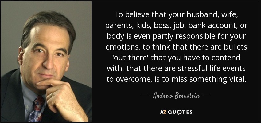 To believe that your husband, wife, parents, kids, boss, job, bank account, or body is even partly responsible for your emotions, to think that there are bullets 'out there' that you have to contend with, that there are stressful life events to overcome, is to miss something vital. - Andrew Bernstein