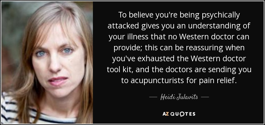 To believe you're being psychically attacked gives you an understanding of your illness that no Western doctor can provide; this can be reassuring when you've exhausted the Western doctor tool kit, and the doctors are sending you to acupuncturists for pain relief. - Heidi Julavits