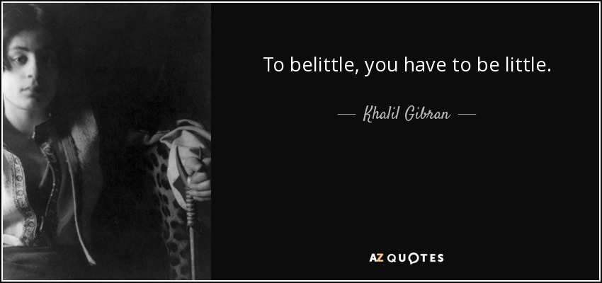 To belittle, you have to be little. - Khalil Gibran