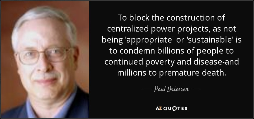 To block the construction of centralized power projects, as not being 'appropriate' or 'sustainable' is to condemn billions of people to continued poverty and disease-and millions to premature death. - Paul Driessen