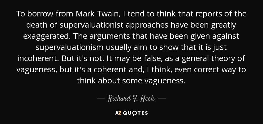 To borrow from Mark Twain, I tend to think that reports of the death of supervaluationist approaches have been greatly exaggerated. The arguments that have been given against supervaluationism usually aim to show that it is just incoherent. But it's not. It may be false, as a general theory of vagueness, but it's a coherent and, I think, even correct way to think about some vagueness. - Richard F. Heck