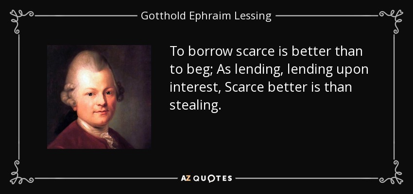 To borrow scarce is better than to beg; As lending, lending upon interest, Scarce better is than stealing. - Gotthold Ephraim Lessing
