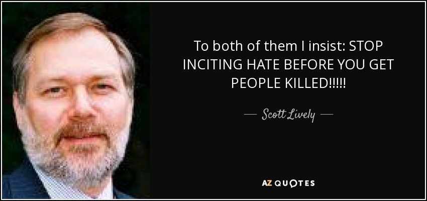 To both of them I insist: STOP INCITING HATE BEFORE YOU GET PEOPLE KILLED!!!!! - Scott Lively