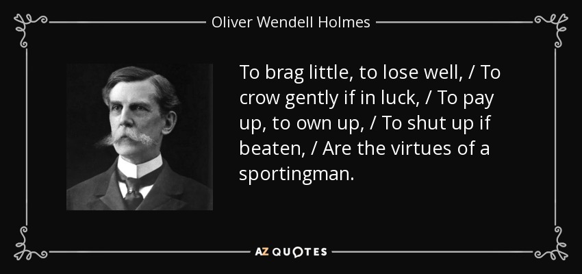 To brag little, to lose well, / To crow gently if in luck, / To pay up, to own up, / To shut up if beaten, / Are the virtues of a sportingman. - Oliver Wendell Holmes, Jr.