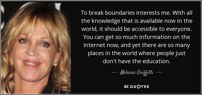 To break boundaries interests me. With all the knowledge that is available now in the world, it should be accessible to everyone. You can get so much information on the Internet now, and yet there are so many places in the world where people just don't have the education. - Melanie Griffith