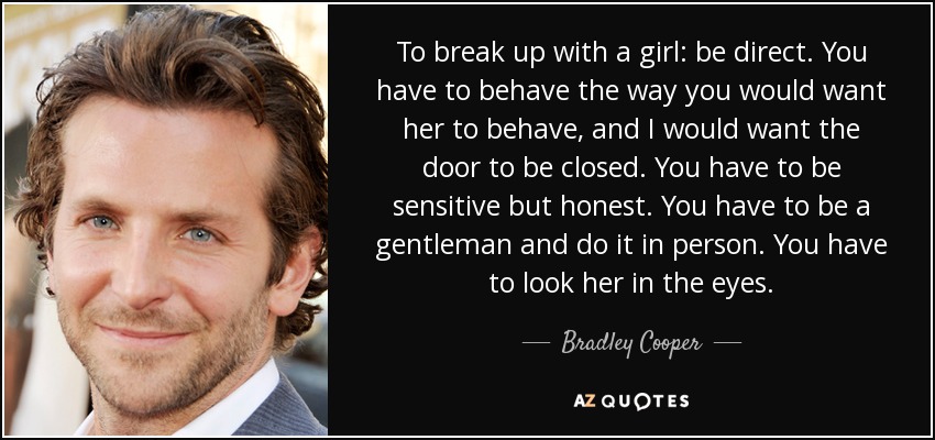 To break up with a girl: be direct. You have to behave the way you would want her to behave, and I would want the door to be closed. You have to be sensitive but honest. You have to be a gentleman and do it in person. You have to look her in the eyes. - Bradley Cooper