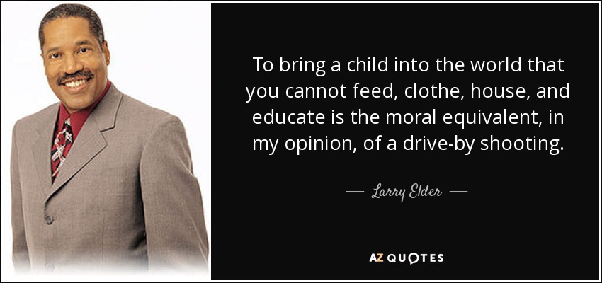 To bring a child into the world that you cannot feed, clothe, house, and educate is the moral equivalent, in my opinion, of a drive-by shooting. - Larry Elder
