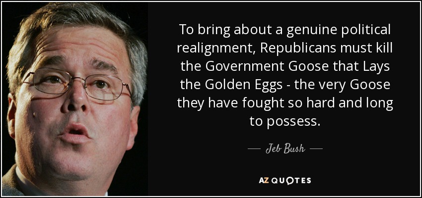 To bring about a genuine political realignment, Republicans must kill the Government Goose that Lays the Golden Eggs - the very Goose they have fought so hard and long to possess. - Jeb Bush