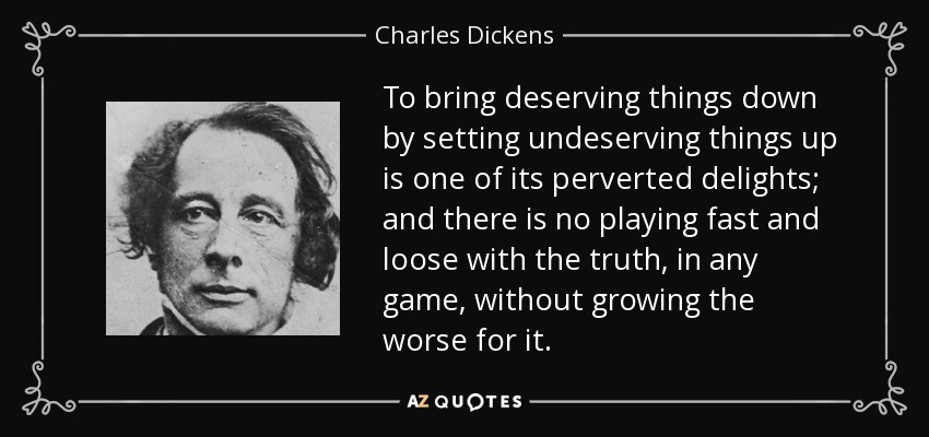 To bring deserving things down by setting undeserving things up is one of its perverted delights; and there is no playing fast and loose with the truth, in any game, without growing the worse for it. - Charles Dickens