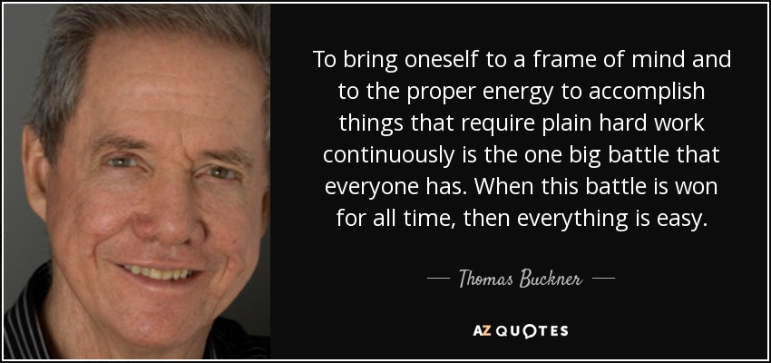 To bring oneself to a frame of mind and to the proper energy to accomplish things that require plain hard work continuously is the one big battle that everyone has. When this battle is won for all time, then everything is easy. - Thomas Buckner