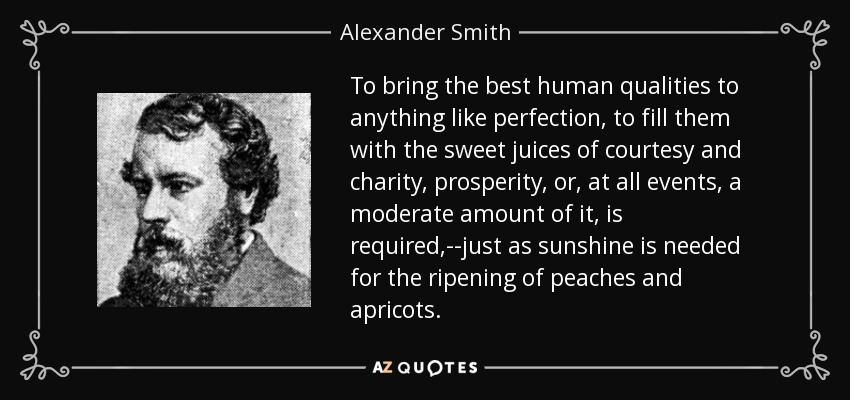 To bring the best human qualities to anything like perfection, to fill them with the sweet juices of courtesy and charity, prosperity, or, at all events, a moderate amount of it, is required,--just as sunshine is needed for the ripening of peaches and apricots. - Alexander Smith