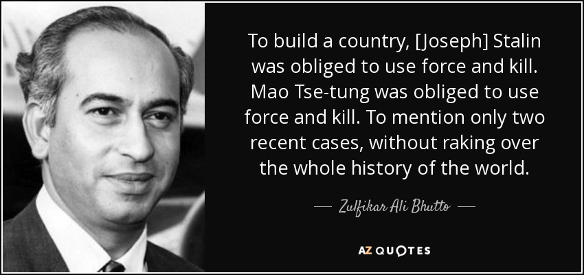 To build a country, [Joseph] Stalin was obliged to use force and kill. Mao Tse-tung was obliged to use force and kill. To mention only two recent cases, without raking over the whole history of the world. - Zulfikar Ali Bhutto