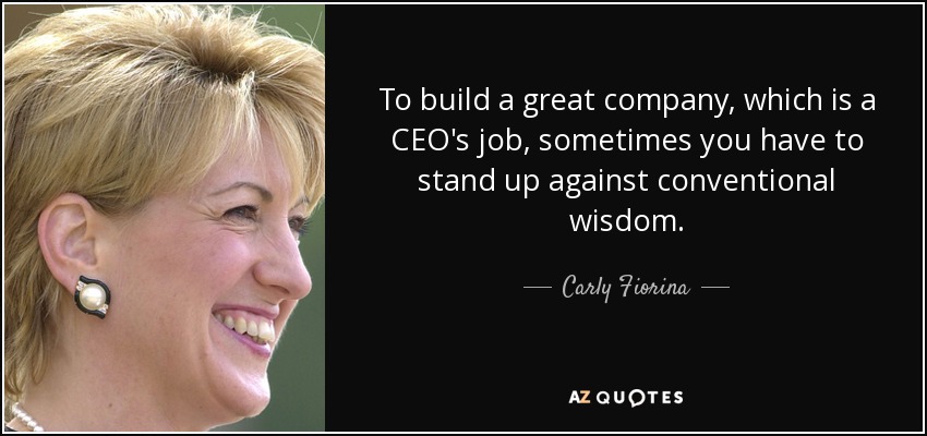 To build a great company, which is a CEO's job, sometimes you have to stand up against conventional wisdom. - Carly Fiorina