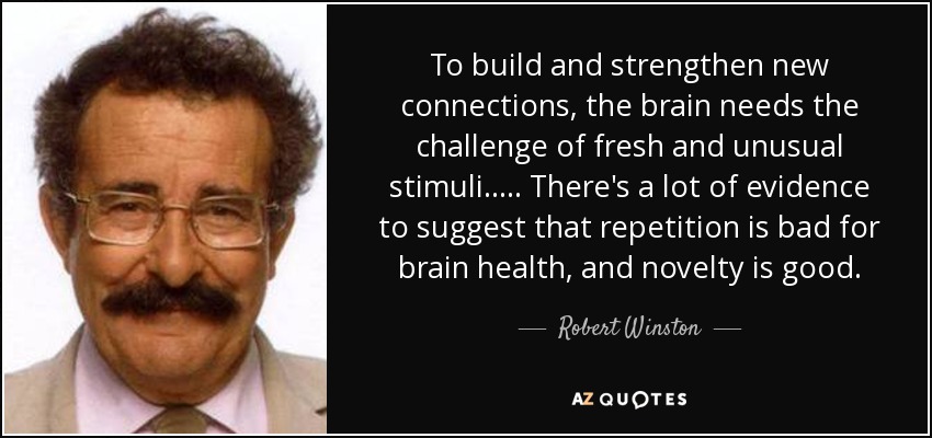 To build and strengthen new connections, the brain needs the challenge of fresh and unusual stimuli. .... There's a lot of evidence to suggest that repetition is bad for brain health, and novelty is good. - Robert Winston