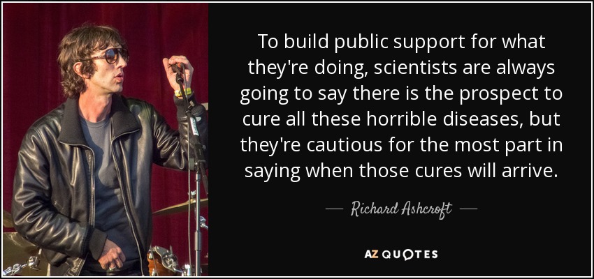 To build public support for what they're doing, scientists are always going to say there is the prospect to cure all these horrible diseases, but they're cautious for the most part in saying when those cures will arrive. - Richard Ashcroft