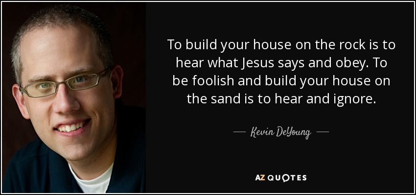 To build your house on the rock is to hear what Jesus says and obey. To be foolish and build your house on the sand is to hear and ignore. - Kevin DeYoung