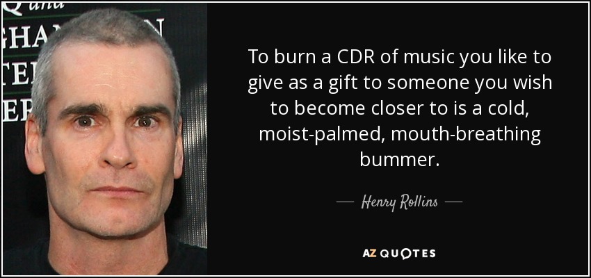 To burn a CDR of music you like to give as a gift to someone you wish to become closer to is a cold, moist-palmed, mouth-breathing bummer. - Henry Rollins