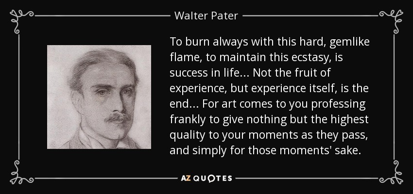 To burn always with this hard, gemlike flame, to maintain this ecstasy, is success in life . . . Not the fruit of experience, but experience itself, is the end . . . For art comes to you professing frankly to give nothing but the highest quality to your moments as they pass, and simply for those moments' sake. - Walter Pater